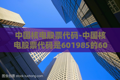 中国核电股票代码-中国核电股票代码是601985的60和1985代表什么  第1张