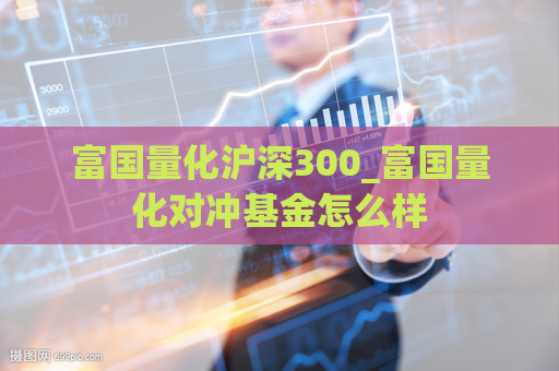 富国量化沪深300_富国量化对冲基金怎么样  第1张