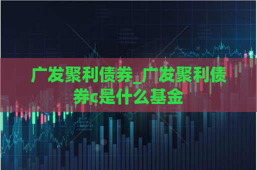 广发聚利债券_广发聚利债券c是什么基金