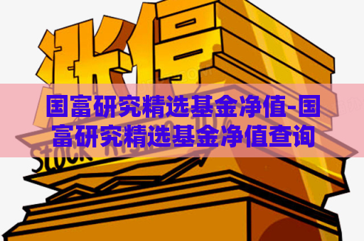 国富研究精选基金净值-国富研究精选基金净值查询