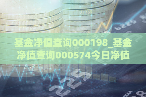 基金净值查询000198_基金净值查询000574今日净值最新行情走势图