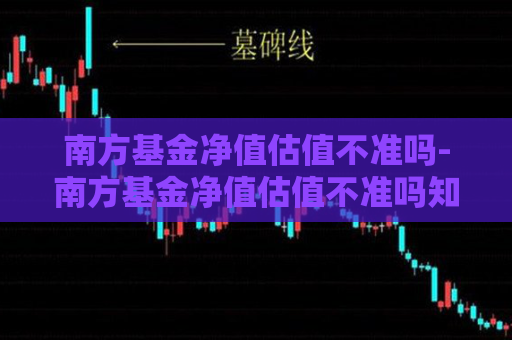 南方基金净值估值不准吗-南方基金净值估值不准吗知乎  第1张