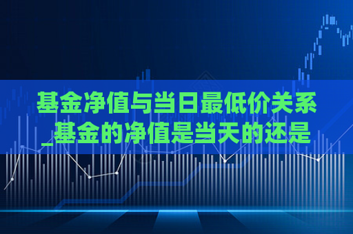 基金净值与当日最低价关系_基金的净值是当天的还是上一天的