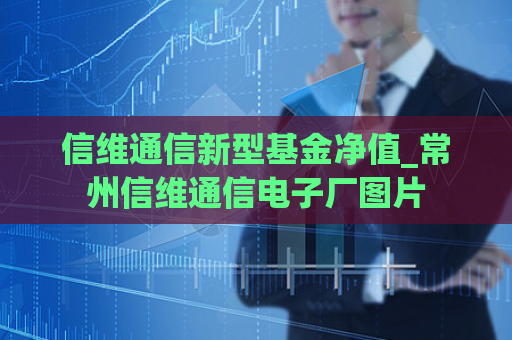 信维通信新型基金净值_常州信维通信电子厂图片