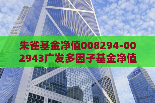 朱雀基金净值008294-002943广发多因子基金净值