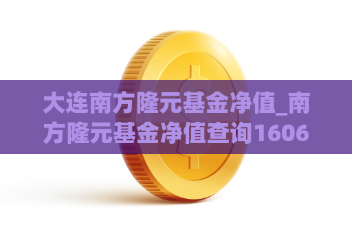 大连南方隆元基金净值_南方隆元基金净值查询160607今日