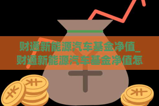 财通新能源汽车基金净值_财通新能源汽车基金净值怎么样