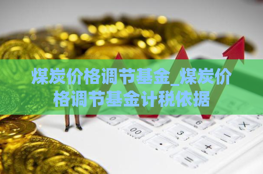 煤炭价格调节基金_煤炭价格调节基金计税依据  第1张