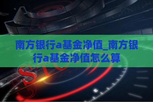 南方银行a基金净值_南方银行a基金净值怎么算