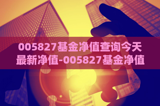 005827基金净值查询今天最新净值-005827基金净值查询今天最新净值000259