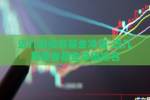 近几周债券基金净值-近几周债券基金净值排名