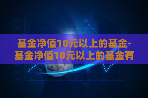 基金净值10元以上的基金-基金净值10元以上的基金有哪些  第1张