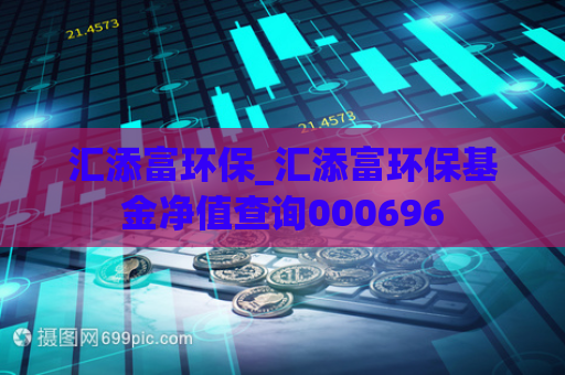 汇添富环保_汇添富环保基金净值查询000696  第1张