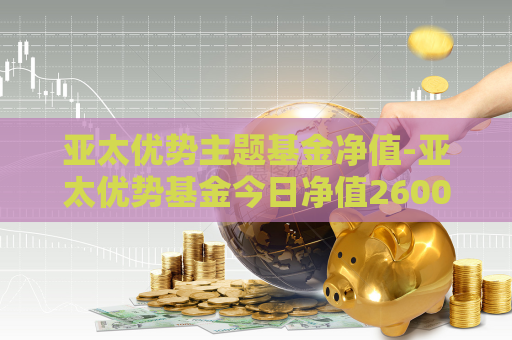 亚太优势主题基金净值-亚太优势基金今日净值260005  第1张