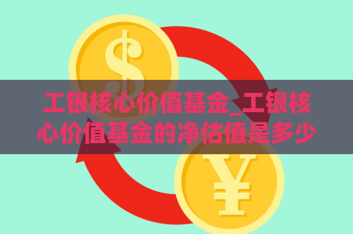 工银核心价值基金_工银核心价值基金的净估值是多少