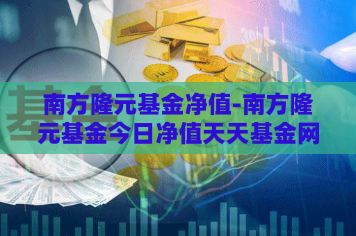 南方隆元基金净值-南方隆元基金今日净值天天基金网  第1张