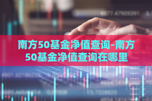 南方50基金净值查询-南方50基金净值查询在哪里  第1张