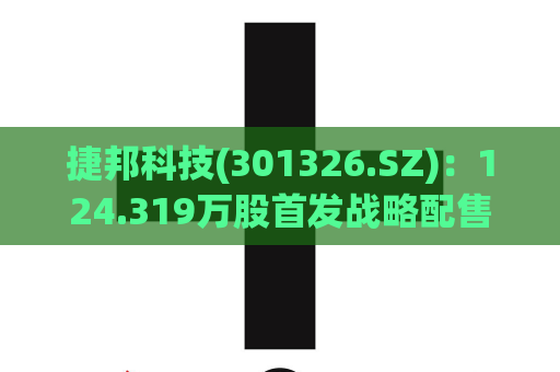 捷邦科技(301326.SZ)：124.319万股首发战略配售股份将于9月21日解禁  第1张