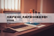 大成沪深300_大成沪深300基金净值519300