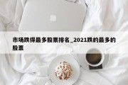 市场跌得最多股票排名_2021跌的最多的股票