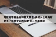 马斯克不再是推特最大股东-投资人士劝马斯克关了推特少说两句吧 你在拖累特斯