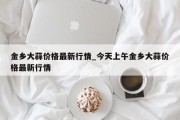 金乡大蒜价格最新行情_今天上午金乡大蒜价格最新行情