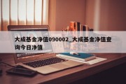 大成基金净值090002_大成基金净值查询今日净值