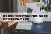 成都农业科技职业学院录取分数线_成都农业科技职业学院2023录取线