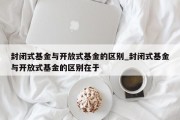 封闭式基金与开放式基金的区别_封闭式基金与开放式基金的区别在于