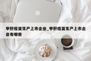 甲肝疫苗生产上市企业_甲肝疫苗生产上市企业有哪些