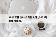 2022年猪价6一7月份大涨_2022年的猪价涨吗?