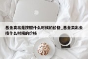 基金卖出是按照什么时候的价格_基金卖出去按什么时候的价格