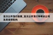 首次公开发行股票_首次公开发行股票的公司及其保荐机构