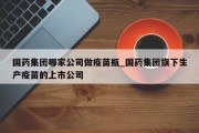 国药集团哪家公司做疫苗瓶_国药集团旗下生产疫苗的上市公司