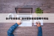 会计职称报名_会计职称报名在哪个网站