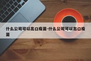 什么公司可以出口疫苗-什么公司可以出口疫苗