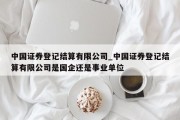 中国证券登记结算有限公司_中国证券登记结算有限公司是国企还是事业单位