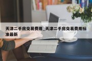 天津二手房交易费用_天津二手房交易费用标准最新